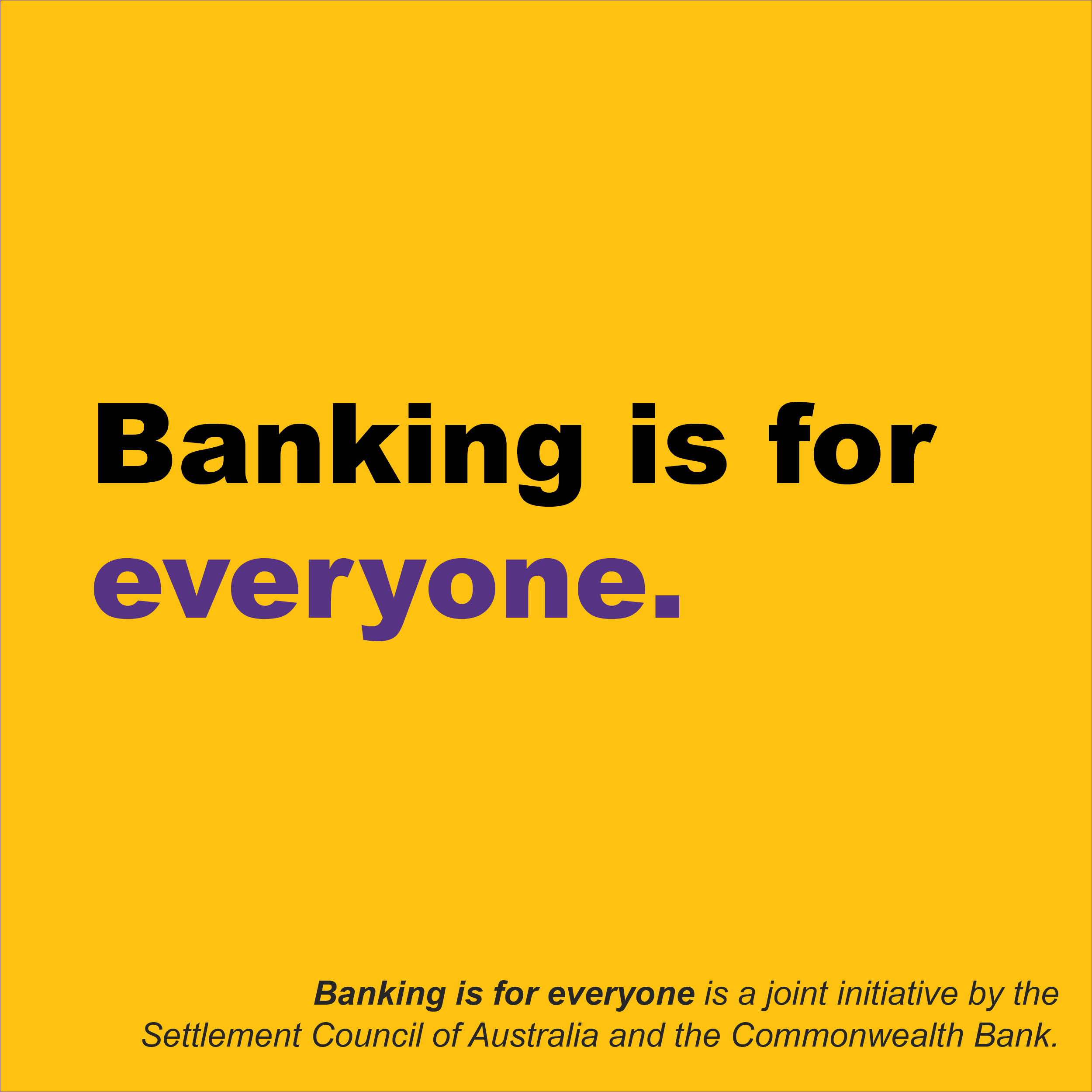 A Square yellow background with the words Banking is for Everyone in large print and then smaller text at the bottom that says Banking is for everyone is a joint initiative by the Settlement Council of Australia and the Commonwealth Bank.